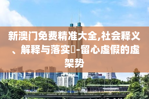 新澳门免费精准大全,社会释义、解释与落实?-留心虚假的虚架势
