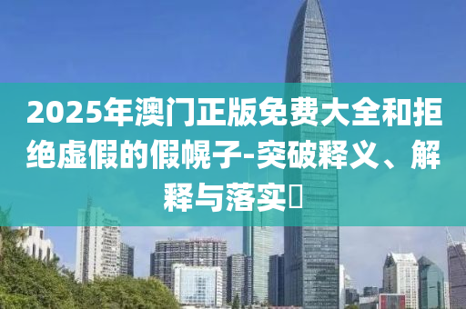 2025年澳门正版免费大全和拒绝虚假的假幌子-突破释义、解释与落实?