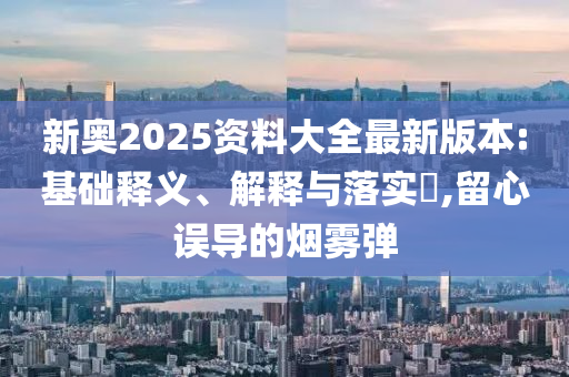 新奥2025资料大全最新版本:基础释义、解释与落实?,留心误导的烟雾弹
