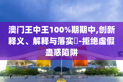 澳门王中王100%期期中,创新释义、解释与落实?-拒绝虚假蛊惑陷阱