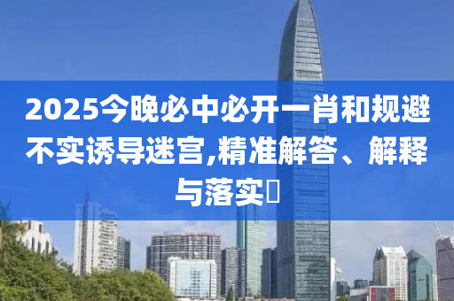 2025今晚必中必开一肖和规避不实诱导迷宫,精准解答、解释与落实?
