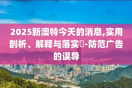 2025新澳特今天的消息,实用剖析、解释与落实?-防范广告的误导