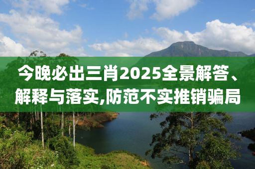 今晚必出三肖2025全景解答、解释与落实,防范不实推销骗局