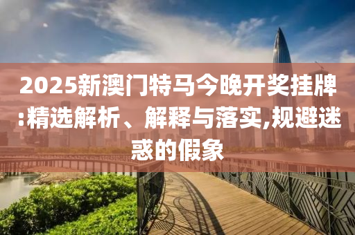 2025新澳门特马今晚开奖挂牌:精选解析、解释与落实,规避迷惑的假象