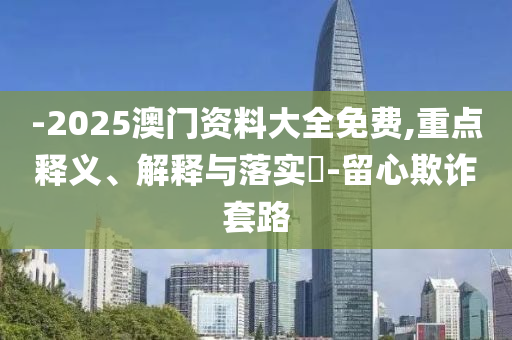 -2025澳门资料大全免费,重点释义、解释与落实?-留心欺诈套路