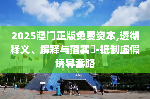 2025澳门正版免费资本,透彻释义、解释与落实?-抵制虚假诱导套路