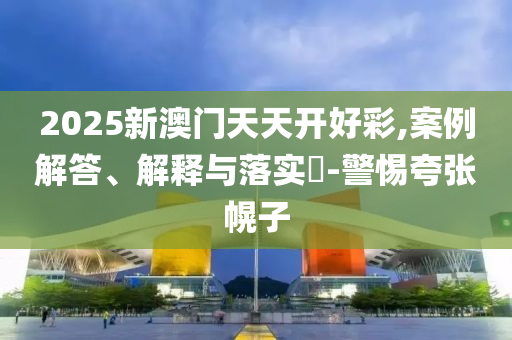 2025新澳门天天开好彩,案例解答、解释与落实?-警惕夸张幌子