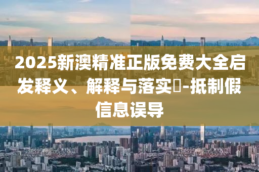 2025新澳精准正版免费大全启发释义、解释与落实?-抵制假信息误导