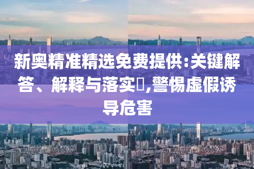 新奥精准精选免费提供:关键解答、解释与落实?,警惕虚假诱导危害