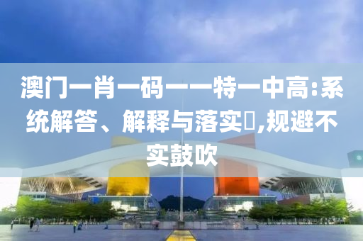 澳门一肖一码一一特一中高:系统解答、解释与落实?,规避不实鼓吹