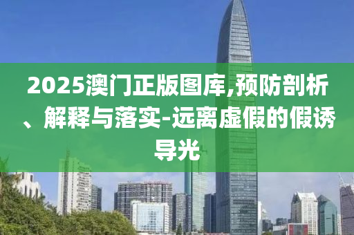 2025澳门正版图库,预防剖析、解释与落实-远离虚假的假诱导光