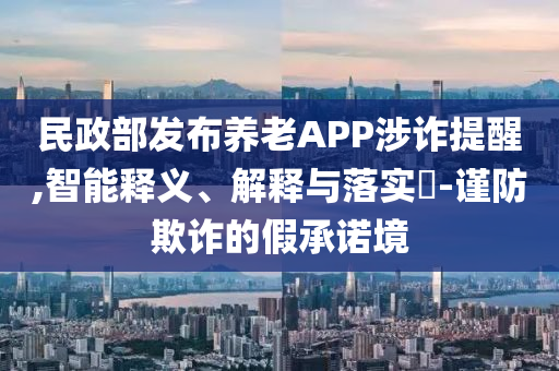 民政部发布养老APP涉诈提醒,智能释义、解释与落实?-谨防欺诈的假承诺境