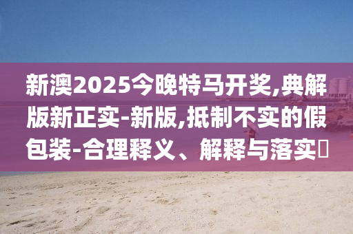 新澳2025今晚特马开奖,典解版新正实-新版,抵制不实的假包装-合理释义、解释与落实?