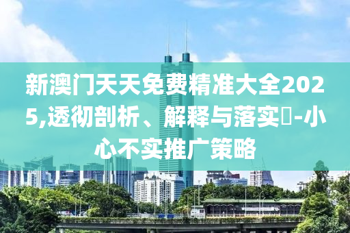 新澳门天天免费精准大全2025,透彻剖析、解释与落实?-小心不实推广策略