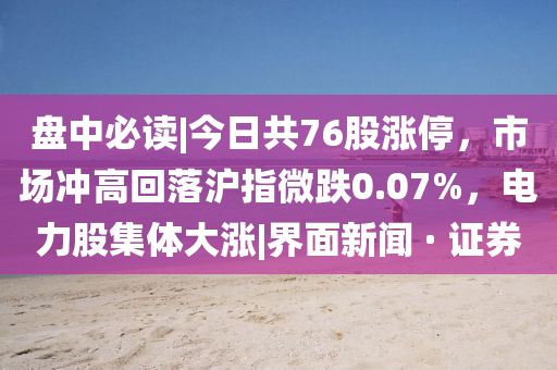 盘中必读|今日共76股涨停，市场冲高回落沪指微跌0.07%，电力股集体大涨|界面新闻 · 证券