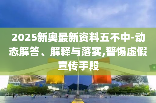 2025新奥最新资料五不中-动态解答、解释与落实,警惕虚假宣传手段