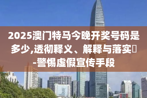 2025澳门特马今晚开奖号码是多少,透彻释义、解释与落实?-警惕虚假宣传手段