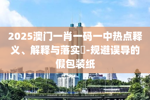 2025澳门一肖一码一中热点释义、解释与落实?-规避误导的假包装纸