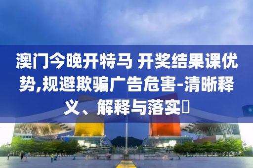 澳门今晚开特马 开奖结果课优势,规避欺骗广告危害-清晰释义、解释与落实?